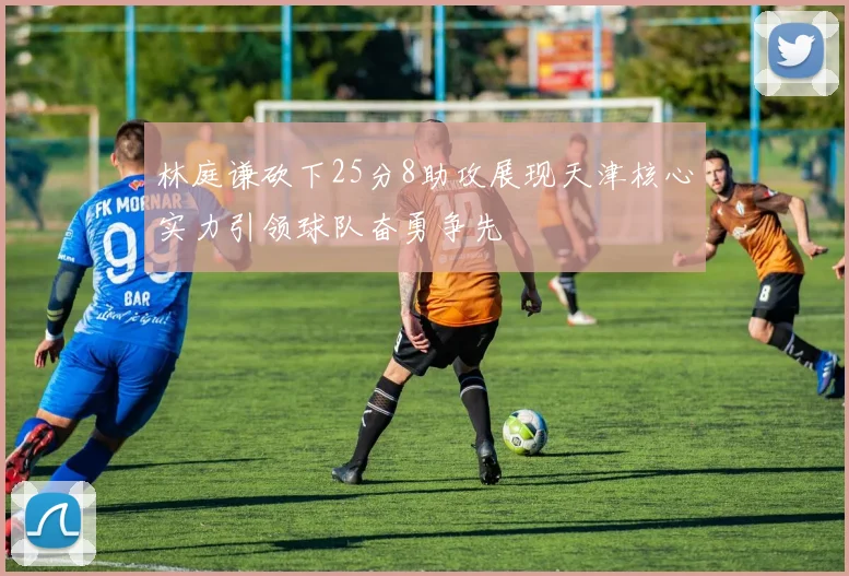 林庭谦砍下25分8助攻展现天津核心实力引领球队奋勇争先