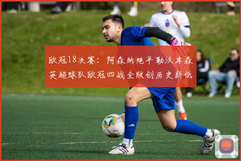 欧冠18决赛：阿森纳绝平勒沃库森英超球队欧冠四战全败创历史新低